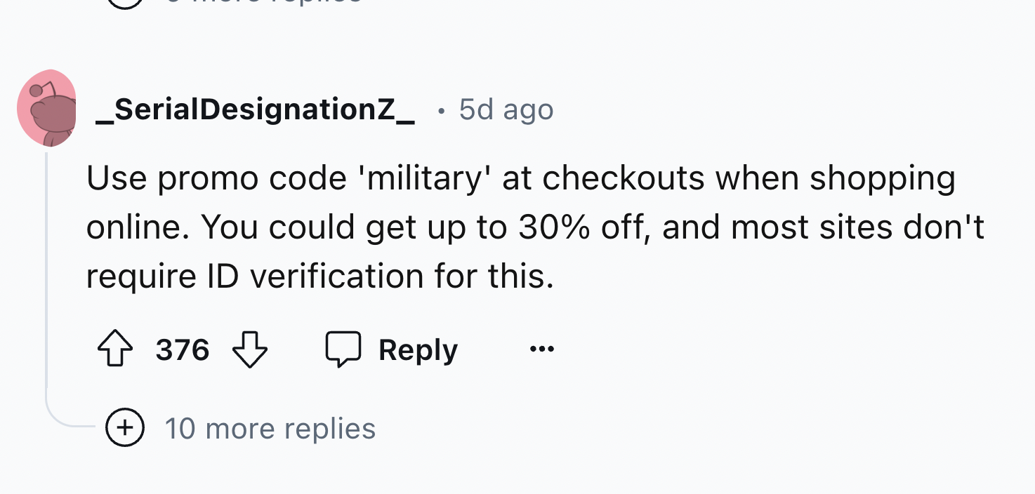 number - _SerialDesignationZ_ 5d ago Use promo code 'military' at checkouts when shopping online. You could get up to 30% off, and most sites don't require Id verification for this. 376 10 more replies